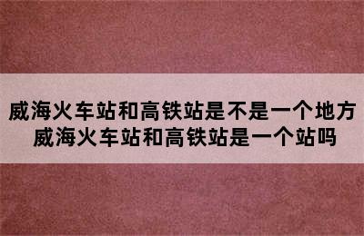 威海火车站和高铁站是不是一个地方 威海火车站和高铁站是一个站吗